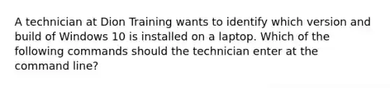 A technician at Dion Training wants to identify which version and build of Windows 10 is installed on a laptop. Which of the following commands should the technician enter at the command line?