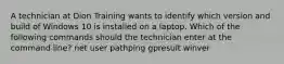 A technician at Dion Training wants to identify which version and build of Windows 10 is installed on a laptop. Which of the following commands should the technician enter at the command line? net user pathping gpresult winver