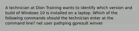 A technician at Dion Training wants to identify which version and build of Windows 10 is installed on a laptop. Which of the following commands should the technician enter at the command line? net user pathping gpresult winver