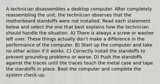 A technician disassembles a desktop computer. After completely reassembling the unit, the technician observes that the motherboard standoffs were not installed. Read each statement below and select the one that best explains how the technician should handle the situation. A) There is always a screw or washer left over. These things actually donʹt make a difference in the performance of the computer. B) Start up the computer and take no other action if it works. C) Correctly install the standoffs to prevent grounding problems or worse. D) Push the standoffs against the traces until the traces touch the metal case and tape the standoffs in place. Boot the computer and complete the system check-up.