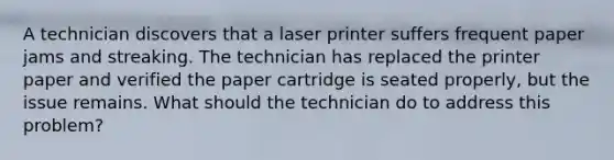 A technician discovers that a laser printer suffers frequent paper jams and streaking. The technician has replaced the printer paper and verified the paper cartridge is seated properly, but the issue remains. What should the technician do to address this problem?