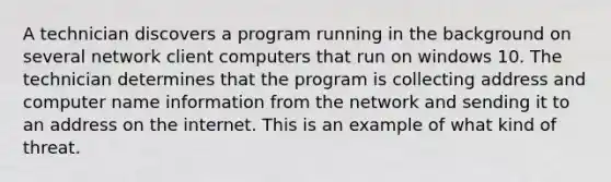 A technician discovers a program running in the background on several network client computers that run on windows 10. The technician determines that the program is collecting address and computer name information from the network and sending it to an address on the internet. This is an example of what kind of threat.