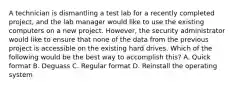 A technician is dismantling a test lab for a recently completed project, and the lab manager would like to use the existing computers on a new project. However, the security administrator would like to ensure that none of the data from the previous project is accessible on the existing hard drives. Which of the following would be the best way to accomplish this? A. Quick format B. Deguass C. Regular format D. Reinstall the operating system