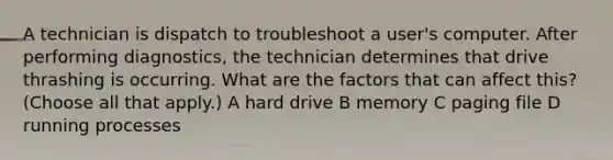 A technician is dispatch to troubleshoot a user's computer. After performing diagnostics, the technician determines that drive thrashing is occurring. What are the factors that can affect this? (Choose all that apply.) A hard drive B memory C paging file D running processes