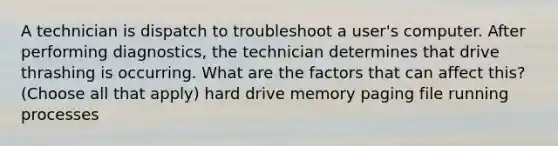 A technician is dispatch to troubleshoot a user's computer. After performing diagnostics, the technician determines that drive thrashing is occurring. What are the factors that can affect this? (Choose all that apply) hard drive memory paging file running processes