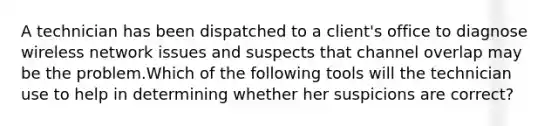 A technician has been dispatched to a client's office to diagnose wireless network issues and suspects that channel overlap may be the problem.Which of the following tools will the technician use to help in determining whether her suspicions are correct?