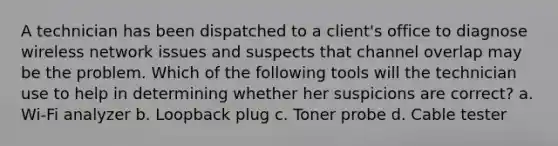 A technician has been dispatched to a client's office to diagnose wireless network issues and suspects that channel overlap may be the problem. Which of the following tools will the technician use to help in determining whether her suspicions are correct? a. Wi-Fi analyzer b. Loopback plug c. Toner probe d. Cable tester