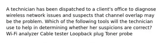 A technician has been dispatched to a client's office to diagnose wireless network issues and suspects that channel overlap may be the problem. Which of the following tools will the technician use to help in determining whether her suspicions are correct? Wi-Fi analyzer Cable tester Loopback plug Toner probe