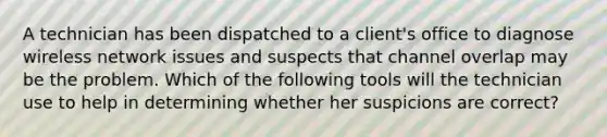 A technician has been dispatched to a client's office to diagnose wireless network issues and suspects that channel overlap may be the problem. Which of the following tools will the technician use to help in determining whether her suspicions are correct?