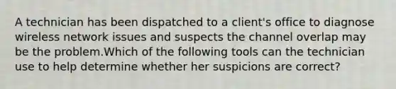 A technician has been dispatched to a client's office to diagnose wireless network issues and suspects the channel overlap may be the problem.Which of the following tools can the technician use to help determine whether her suspicions are correct?