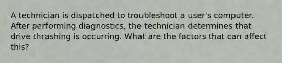 A technician is dispatched to troubleshoot a user's computer. After performing diagnostics, the technician determines that drive thrashing is occurring. What are the factors that can affect this?