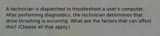 A technician is dispatched to troubleshoot a user's computer. After performing diagnostics, the technician determines that drive thrashing is occurring. What are the factors that can affect this? (Choose all that apply.)