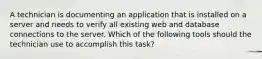 A technician is documenting an application that is installed on a server and needs to verify all existing web and database connections to the server. Which of the following tools should the technician use to accomplish this task?