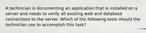 A technician is documenting an application that is installed on a server and needs to verify all existing web and database connections to the server. Which of the following tools should the technician use to accomplish this task?