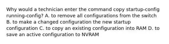 Why would a technician enter the command copy startup-config running-config? A. to remove all configurations from the switch B. to make a changed configuration the new startup configuration C. to copy an existing configuration into RAM D. to save an active configuration to NVRAM