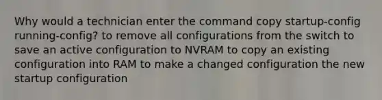 Why would a technician enter the command copy startup-config running-config? to remove all configurations from the switch to save an active configuration to NVRAM to copy an existing configuration into RAM to make a changed configuration the new startup configuration