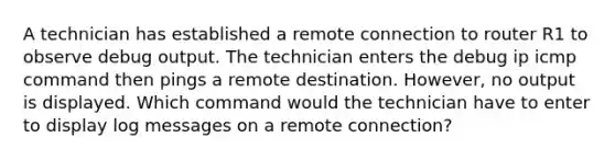 A technician has established a remote connection to router R1 to observe debug output. The technician enters the debug ip icmp command then pings a remote destination. However, no output is displayed. Which command would the technician have to enter to display log messages on a remote connection?