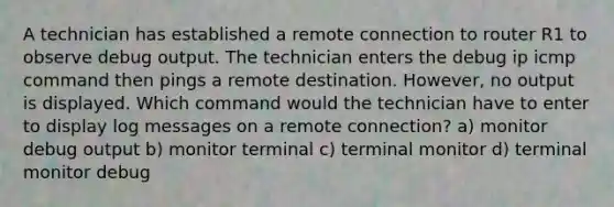 A technician has established a remote connection to router R1 to observe debug output. The technician enters the debug ip icmp command then pings a remote destination. However, no output is displayed. Which command would the technician have to enter to display log messages on a remote connection? a) monitor debug output b) monitor terminal c) terminal monitor d) terminal monitor debug