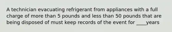 A technician evacuating refrigerant from appliances with a full charge of more than 5 pounds and less than 50 pounds that are being disposed of must keep records of the event for ____years