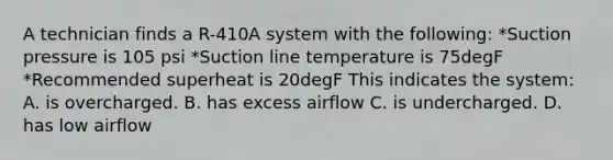 A technician finds a R-410A system with the following: *Suction pressure is 105 psi *Suction line temperature is 75degF *Recommended superheat is 20degF This indicates the system: A. is overcharged. B. has excess airflow C. is undercharged. D. has low airflow