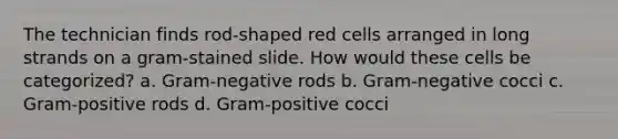 The technician finds rod-shaped red cells arranged in long strands on a gram-stained slide. How would these cells be categorized? a. Gram-negative rods b. Gram-negative cocci c. Gram-positive rods d. Gram-positive cocci