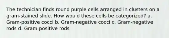 The technician finds round purple cells arranged in clusters on a gram-stained slide. How would these cells be categorized? a. Gram-positive cocci b. Gram-negative cocci c. Gram-negative rods d. Gram-positive rods