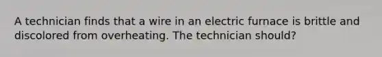 A technician finds that a wire in an electric furnace is brittle and discolored from overheating. The technician should?