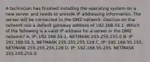 A technician has finished installing the operating system on a new server and needs to provide IP addressing information. The server will be connected to the DMZ network. Devices on the network use a default gateway address of 192.168.55.1. Which of the following is a valid IP address for a server in the DMZ network? A. IP: 192.168.55.1, NETMASK 255.255.255.0 B. IP: 192.168.55.5, NETMASK 255.255.255.128 C. IP: 192.168.55.155, NETMASK 255.255.255.128 D. IP: 192.168.55.255, NETMASK 255.255.255.0