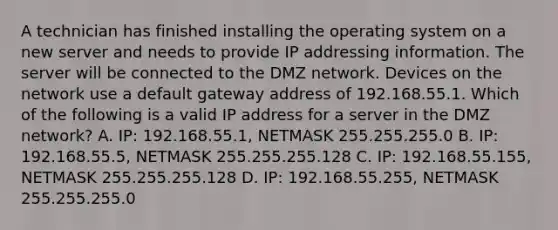 A technician has finished installing the operating system on a new server and needs to provide IP addressing information. The server will be connected to the DMZ network. Devices on the network use a default gateway address of 192.168.55.1. Which of the following is a valid IP address for a server in the DMZ network? A. IP: 192.168.55.1, NETMASK 255.255.255.0 B. IP: 192.168.55.5, NETMASK 255.255.255.128 C. IP: 192.168.55.155, NETMASK 255.255.255.128 D. IP: 192.168.55.255, NETMASK 255.255.255.0