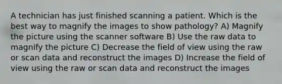 A technician has just finished scanning a patient. Which is the best way to magnify the images to show pathology? A) Magnify the picture using the scanner software B) Use the raw data to magnify the picture C) Decrease the field of view using the raw or scan data and reconstruct the images D) Increase the field of view using the raw or scan data and reconstruct the images