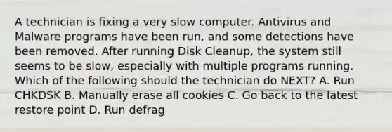 A technician is fixing a very slow computer. Antivirus and Malware programs have been run, and some detections have been removed. After running Disk Cleanup, the system still seems to be slow, especially with multiple programs running. Which of the following should the technician do NEXT? A. Run CHKDSK B. Manually erase all cookies C. Go back to the latest restore point D. Run defrag