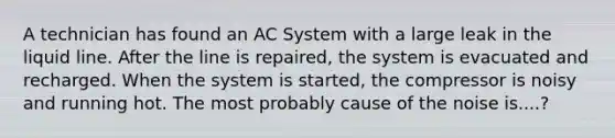 A technician has found an AC System with a large leak in the liquid line. After the line is repaired, the system is evacuated and recharged. When the system is started, the compressor is noisy and running hot. The most probably cause of the noise is....?