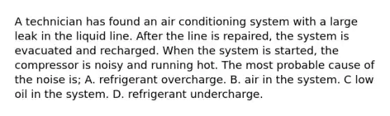 A technician has found an air conditioning system with a large leak in the liquid line. After the line is repaired, the system is evacuated and recharged. When the system is started, the compressor is noisy and running hot. The most probable cause of the noise is; A. refrigerant overcharge. B. air in the system. C low oil in the system. D. refrigerant undercharge.