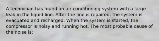 A technician has found an air conditioning system with a large leak in the liquid line. After the line is repaired, the system is evacuated and recharged. When the system is started, the compressor is noisy and running hot. The most probable cause of the noise is: