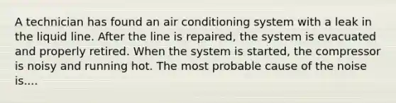 A technician has found an air conditioning system with a leak in the liquid line. After the line is repaired, the system is evacuated and properly retired. When the system is started, the compressor is noisy and running hot. The most probable cause of the noise is....