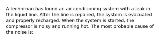 A technician has found an air conditioning system with a leak in the liquid line. After the line is repaired, the system is evacuated and properly recharged. When the system is started, the compressor is noisy and running hot. The most probable cause of the noise is: