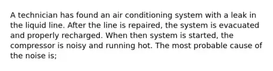 A technician has found an air conditioning system with a leak in the liquid line. After the line is repaired, the system is evacuated and properly recharged. When then system is started, the compressor is noisy and running hot. The most probable cause of the noise is;