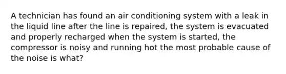 A technician has found an air conditioning system with a leak in the liquid line after the line is repaired, the system is evacuated and properly recharged when the system is started, the compressor is noisy and running hot the most probable cause of the noise is what?