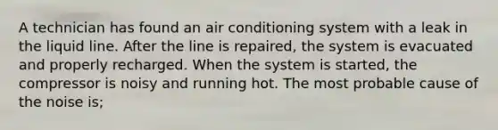 A technician has found an air conditioning system with a leak in the liquid line. After the line is repaired, the system is evacuated and properly recharged. When the system is started, the compressor is noisy and running hot. The most probable cause of the noise is;