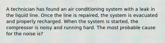 A technician has found an air conditioning system with a leak in the liquid line. Once the line is repaired, the system is evacuated and properly recharged. When the system is started, the compressor is noisy and running hard. The most probable cause for the noise is?