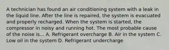 A technician has found an air conditioning system with a leak in the liquid line. After the line is repaired, the system is evacuated and properly recharged. When the system is started, the compressor in noisy and running hot. The most probable cause of the noise is... A. Refrigerant overcharge B. Air in the system C. Low oil in the system D. Refrigerant undercharge