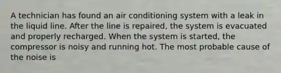 A technician has found an air conditioning system with a leak in the liquid line. After the line is repaired, the system is evacuated and properly recharged. When the system is started, the compressor is noisy and running hot. The most probable cause of the noise is