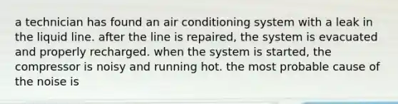 a technician has found an air conditioning system with a leak in the liquid line. after the line is repaired, the system is evacuated and properly recharged. when the system is started, the compressor is noisy and running hot. the most probable cause of the noise is