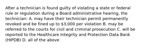 After a technician is found guilty of violating a state or federal rule or regulation during a Board administrative hearing, the technician: A. may have their technician permit permanently revoked and be fined up to 3,000 per violation B. may be referred to the courts for civil and criminal prosecution C. will be reported to the Healthcare Integrity and Protection Data Bank (HIPDB) D. all of the above