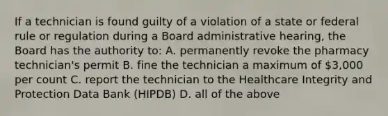 If a technician is found guilty of a violation of a state or federal rule or regulation during a Board administrative hearing, the Board has the authority to: A. permanently revoke the pharmacy technician's permit B. fine the technician a maximum of 3,000 per count C. report the technician to the Healthcare Integrity and Protection Data Bank (HIPDB) D. all of the above