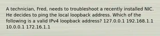 A technician, Fred, needs to troubleshoot a recently installed NIC. He decides to ping the local loopback address. Which of the following is a valid IPv4 loopback address? 127.0.0.1 192.168.1.1 10.0.0.1 172.16.1.1