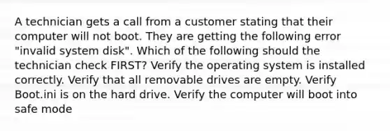 A technician gets a call from a customer stating that their computer will not boot. They are getting the following error "invalid system disk". Which of the following should the technician check FIRST? Verify the operating system is installed correctly. Verify that all removable drives are empty. Verify Boot.ini is on the hard drive. Verify the computer will boot into safe mode