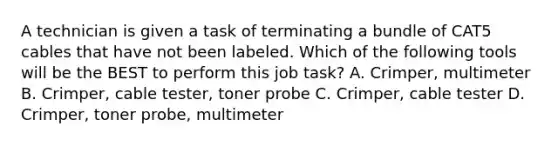 A technician is given a task of terminating a bundle of CAT5 cables that have not been labeled. Which of the following tools will be the BEST to perform this job task? A. Crimper, multimeter B. Crimper, cable tester, toner probe C. Crimper, cable tester D. Crimper, toner probe, multimeter