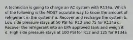 A technician is going to charge an AC system with R134a. Which of the following is the MOST accurate way to know the amount of refrigerant in the system? a. Recover and recharge the system b. Low side pressure stays at 50 PSI for R12 and 75 for R134a c. Recover the refrigerant into an EPA approved tank and weigh it d. High side pressure stays at 100 PSI for R12 and 125 for R134a