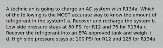 A technician is going to charge an AC system with R134a. Which of the following is the MOST accurate way to know the amount of refrigerant in the system? a. Recover and recharge the system b. Low side pressure stays at 50 PSI for R12 and 75 for R134a c. Recover the refrigerant into an EPA approved tank and weigh it d. High side pressure stays at 100 PSI for R12 and 125 for R134a